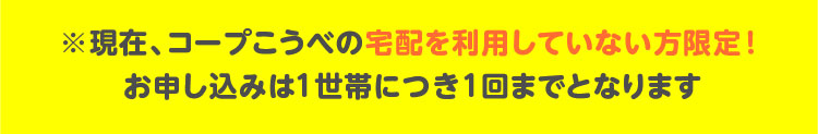 ※現在、コープこうべの宅配を利用していない方限定！お申し込みは1世帯につき1回までとなります