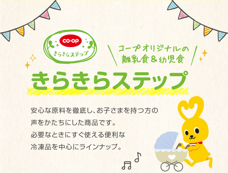 コープオリジナルの離乳食＆幼児食 きらきらステップ／安心な原料を徹底し、お子さまを持つ方の声をかたちにした商品です。必要なときにすぐ使える便利な冷凍品を中心にラインナップ。