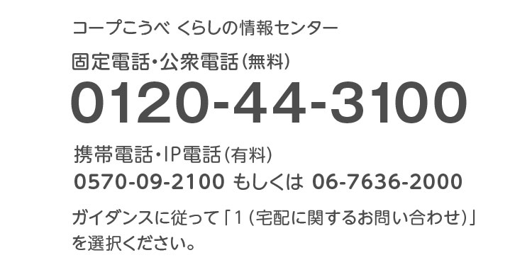 コープこうべ くらしの情報センター／固定電話・公衆電話（無料）／0120-44-3100／携帯電話・IP電話（有料）0570-09-2100もしくは06-7636-2000／ガイダンスに従って「1（宅配に関するお問い合わせ）」を選択ください。