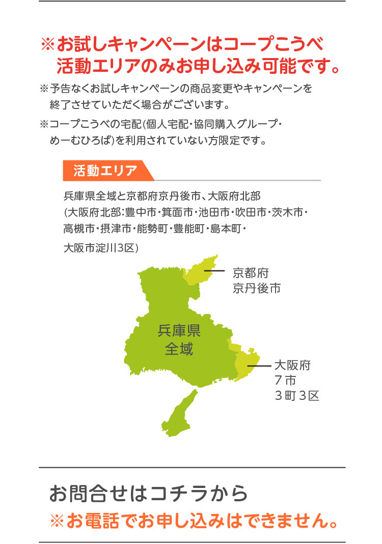 ※お試しキャンペーンはコープこうべ活動エリアのみお申し込み可能です。／※予告なくお試しキャンペーンの商品変更やキャンペーンを終了させていただく場合がございます。※コープこうべの宅配（個人宅配・協同購入グループ・めーむひろば）を利用されていない方限定です。／【活動エリア】兵庫県全域と京都府京丹後市、大阪府北部（大阪府北部：豊中市・箕面市・池田市・吹田市・茨木市・高槻市・摂津市・能勢町・豊能町・島本町・大阪市淀川3区）／お問合せはコチラから ※お電話でお申し込みはできません。