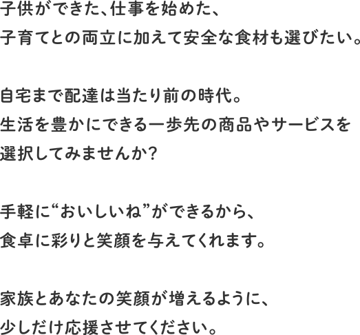 子供ができた、仕事を始めた、子育てとの両立に加えて安全な食材も選びたい。自宅まで配達は当たり前の時代。生活を豊かにできる一歩先の商品やサービスを選択してみませんか？手軽に”おいしいね”ができるから、食卓に彩りと笑顔を与えてくれます。家族とあなたの笑顔が増えるように、少しだけ応援させてください。