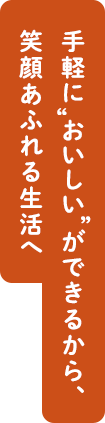 手軽に”おいしい”ができるから、笑顔あふれる生活へ