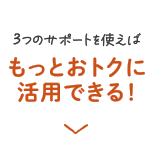 3つのサポートを使えばもっとおトクに活用できる！