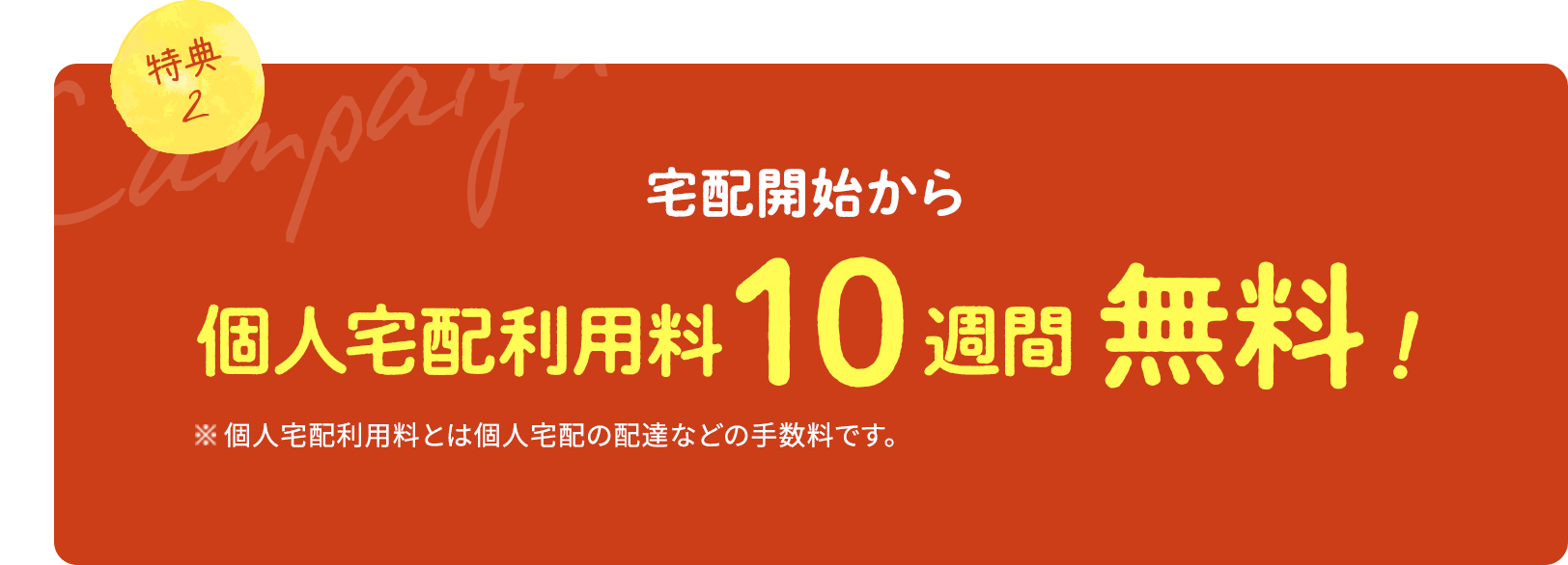 特典2 宅配開始から個人宅配利用料10週間無料! 個人宅配利用料とは個人宅配の配達などの手数料です。