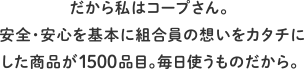 だから私はコープさん。安全・安心を基本に組合員の想いをカタチにした商品が1500品目。毎日使うものだから。
