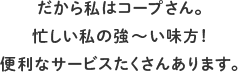 だから私はコープさん。忙しい私の強～い味方！便利なサービスたくさんあります。