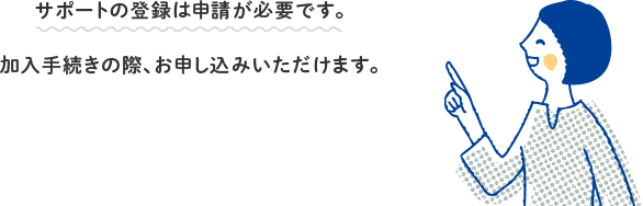 サポートの登録は申請が必要です。加入手続きの際、お申し込みいただけます。