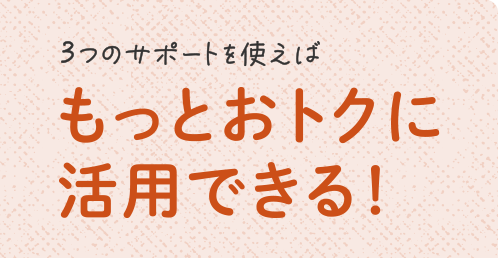 3つのサポートを使えばもっとおトクに活用できる!