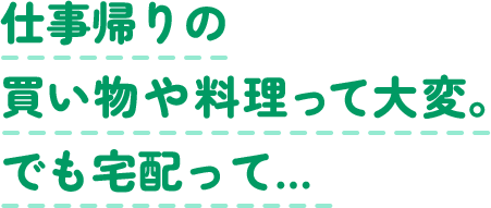 仕事帰りの買い物や料理って大変。でも宅配って…