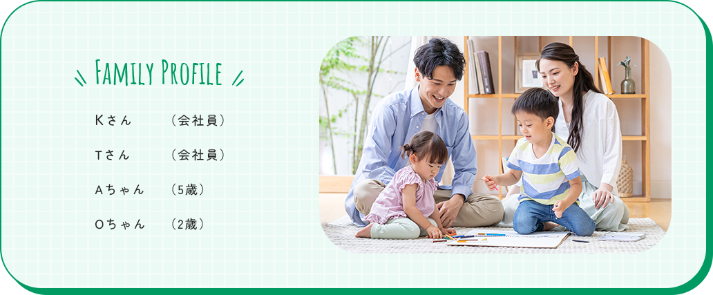 FAMILY PROFILE Kさん（会社員） Tさん（会社員） Aちゃん（5歳）Oちゃん（2歳）
