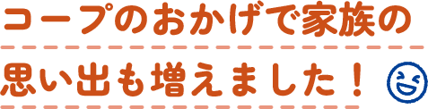 コープのおかげで家族の思い出も増えました！