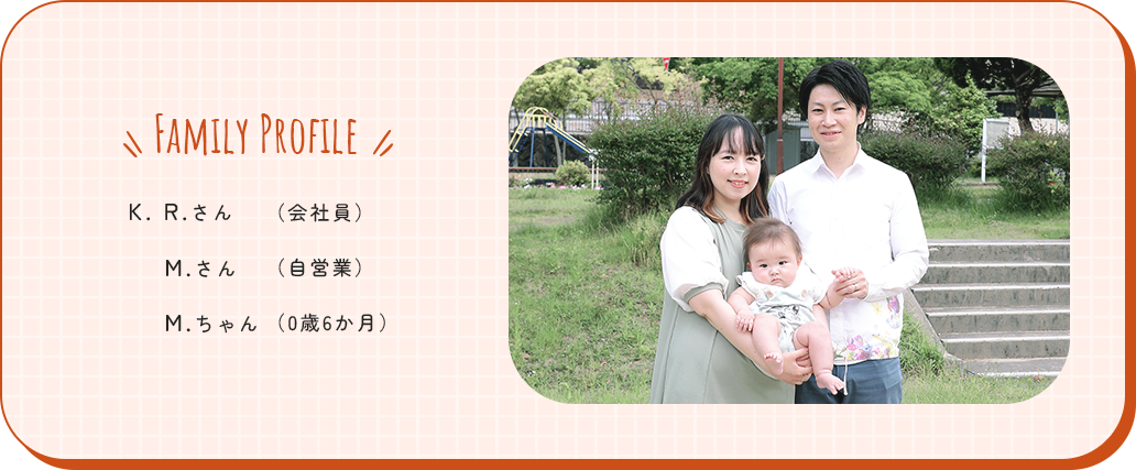FAMILY PROFILE K. R.さん(会社員) M.さん(自営業) M.ちゃん(0歳6か月)