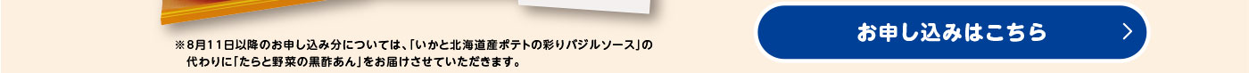 ※8月11日以降のお申し込み分については、「いかと北海道産ポテトの彩りバジルソース」の代わりに「たらと野菜の黒酢あん」をお届けさせていただきます。／お申し込みはこちら