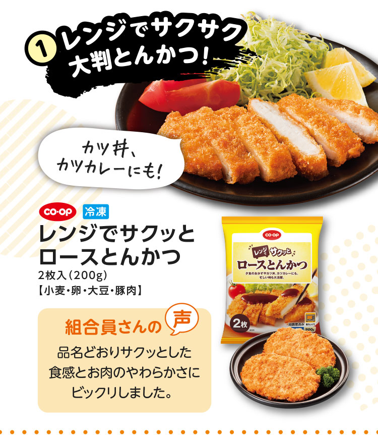 1.レンジでサクサク大判とんかつ！／カツ丼、カツカレーにも！／CO･OP 冷凍 レンジでサクッとロースとんかつ 2枚入（200g）【小麦・卵・大豆・豚肉】／【組合員さんの声】品名どおりサクッとした食感とお肉のやわらかさにビックリしました。