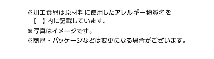 ※加工食品は原材料に使用したアレルギー物質名を【】内に記載しています。※商品・パッケージなどは変更になる場合がございます。