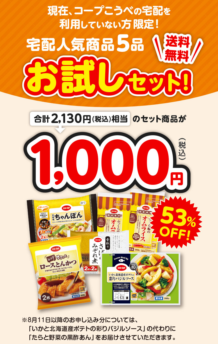 現在、コープこうべの宅配を利用していない方限定！／宅配人気商品5品お試しセット！／送料無料／合計2,130円（税込）相当のセット商品が1,000円（税込）53％OFF！／※8月11日以降のお申し込み分については、「いかと北海道産ポテトの彩りバジルソース」の代わりに「たらと野菜の黒酢あん」をお届けさせていただきます。