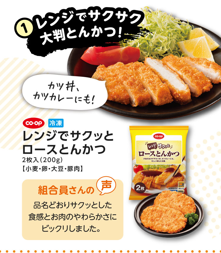 1.レンジでサクサク大判とんかつ！／カツ丼、カツカレーにも！／CO･OP 冷凍 レンジでサクッとロースとんかつ 2枚入（200g）【小麦・卵・大豆・豚肉】／【組合員さんの声】品名どおりサクッとした食感とお肉のやわらかさにビックリしました。