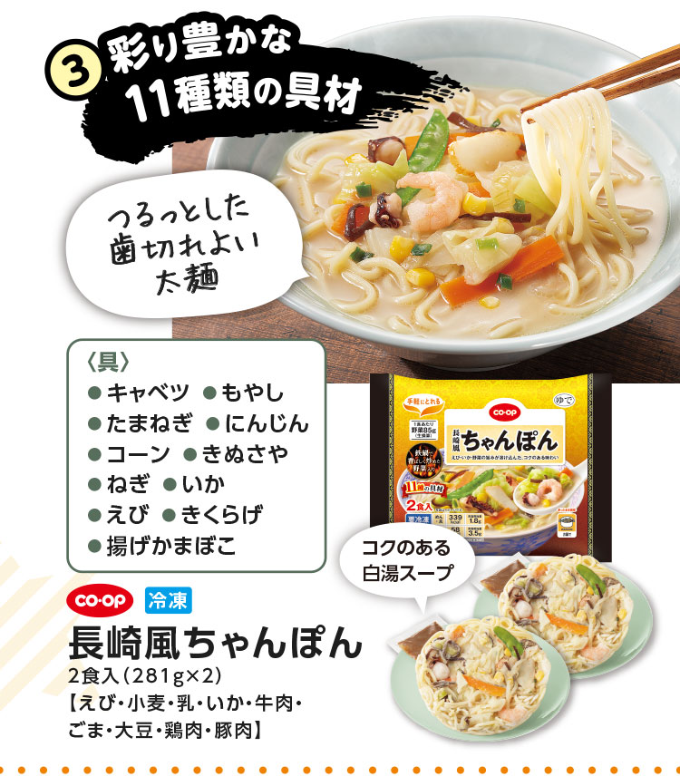 3.彩り豊かな11種類の具材／〈具〉●キャベツ●もやし●たまねぎ●にんじん●コーン●きぬさや●ねぎ●いか●えび●きくらげ●揚げかまぼこ／CO･OP 冷凍 長崎風ちゃんぽん 2食入（281g×2）【えび・小麦・乳・いか・牛肉・ごま・大豆・鶏肉・豚肉】