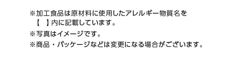 ※加工食品は原材料に使用したアレルギー物質名を【】内に記載しています。※商品・パッケージなどは変更になる場合がございます。