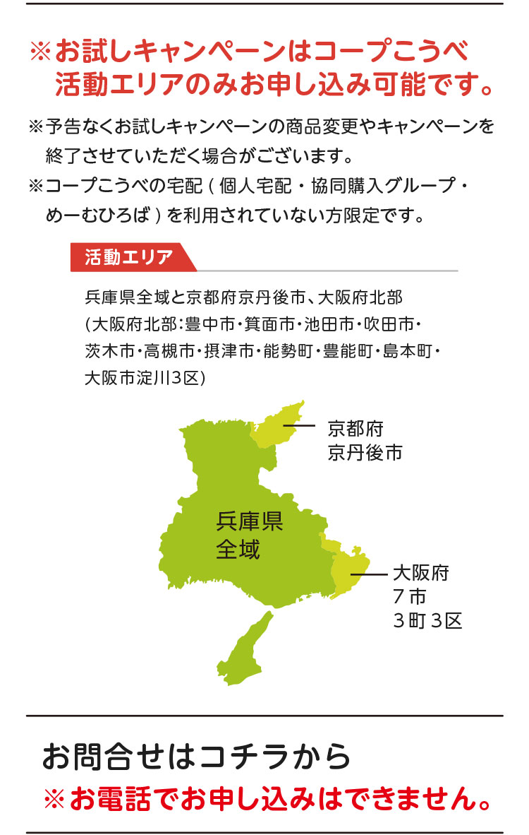 ※お試しキャンペーンはコープこうべ活動エリアのみお申し込み可能です。※予告なくお試しキャンペーンの商品変更やキャンペーンを終了させていただく場合がございます。※コープこうべの宅配（個人宅配・協同購入グループ・めーむひろば）を利用されていない方限定です。【活動エリア】兵庫県全域と京都府京丹後市、大阪府北部（大阪府北部：豊中市・箕面市・池田市・吹田市・茨木市・高槻市・摂津市・能勢町・豊能町・島本町・大阪市淀川3区）／お問合せはコチラから ※お電話でお申し込みはできません。
