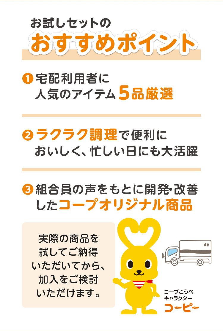 お試しセットのおすすめポイント／１．宅配利用者に人気のアイテム5品厳選 ２．ラクラク調理で便利に おいしく、忙しい日煮も大活躍 ３．組合員の声をもとに開発・改善したコープオリジナル商品／実際の商品を試してご納得いただいてから、加入をご検討いただけます。