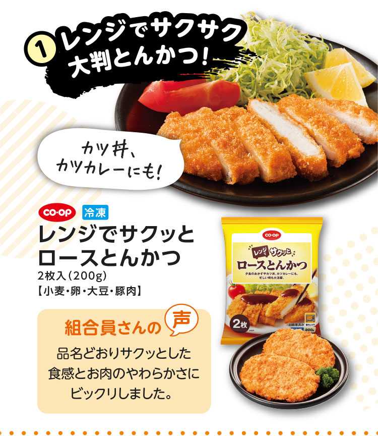 1.レンジでサクサク大判とんかつ！／カツ丼、カツカレーにも！／CO･OP 冷凍 レンジでサクッとロースとんかつ 2枚入（200g）【小麦・卵・大豆・豚肉】／【組合員さんの声】品名どおりサクッとした食感とお肉のやわらかさにビックリしました。
