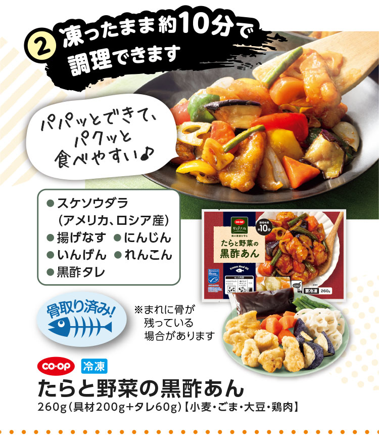 2.凍ったまま約10分で調理できます／CO･OP 冷凍 たらと野菜の黒酢あん 260g（具材200g＋タレ60g）【小麦・ごま・大豆・鶏肉】／●スケソウダラ（アメリカ、ロシア産）●揚げなす●にんじん●いんげん●れんこん●黒酢タレ／パパッとできて、パクッと食べやすい♪
