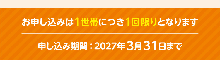 お申し込みは1世帯につき1回限りとなります／申し込み期間：2027年3月31日まで