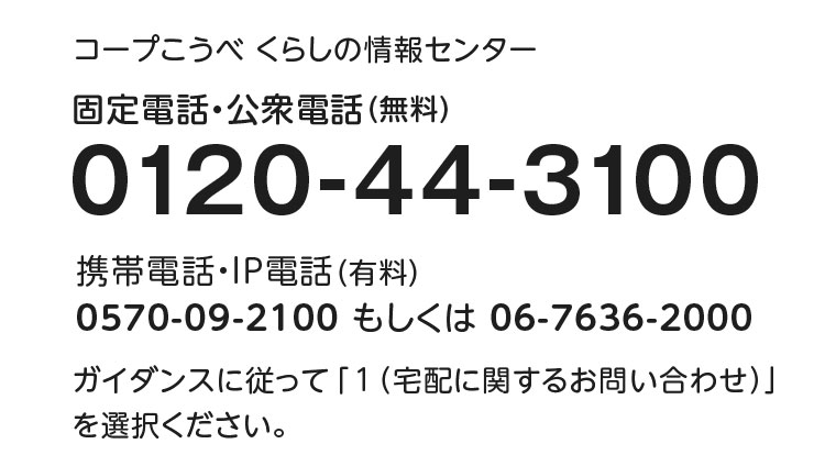 コープこうべ くらしの情報センター／固定電話・公衆電話（無料）／0120-44-3100／携帯電話・IP電話（有料）0570-09-2100もしくは06-7636-2000／ガイダンスに従って「1（宅配に関するお問い合わせ）」を選択ください。