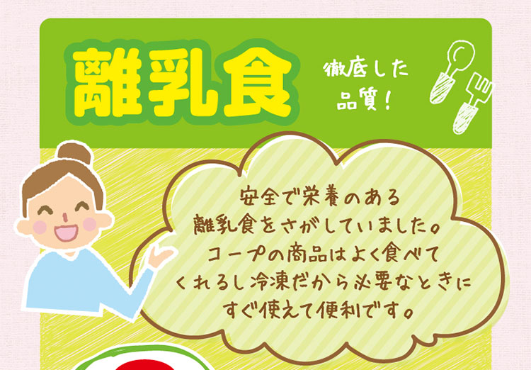 「離乳食」徹底した品質！／安全で栄養のある離乳食をさがしていました。コープの商品はよく食べてくれるし冷凍だから必要なときにすぐ使えて便利です。