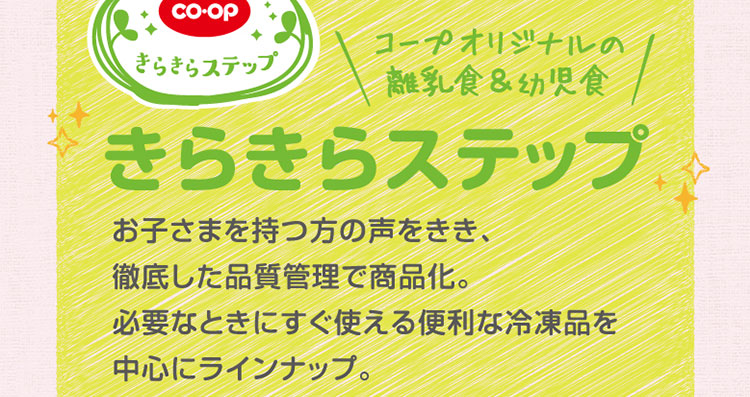 コープオリジナルの離乳食＆幼児食「きらきらステップ」／お子さまを持つ方の声をきき、徹底した品質管理で商品化。必要なときにすぐ使える便利な冷凍品を中心にラインナップ。