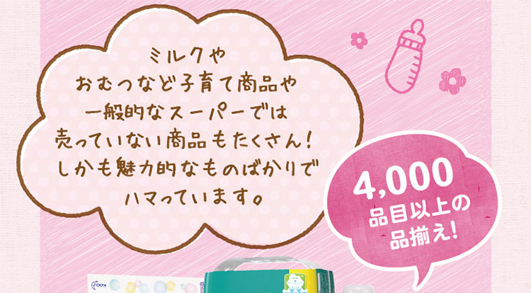 ミルクやおむつなど子育て商品や一般的なスーパーでは売っていない商品もたくさん！しかも魅力的なものばかりでハマっています。／4,000品目以上の品揃え！