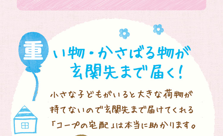 「重い物・かさばる物が玄関先まで届く！」小さな子どもがいると大きな荷物が持てないので玄関先まで届けてくれる「コープの宅配」は本当に助かります。