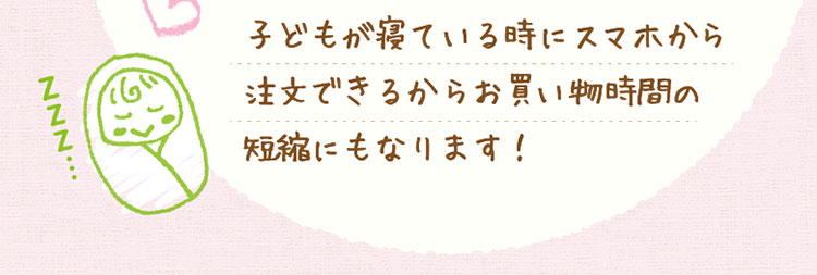 子どもが寝ている時にスマホから注文できるからお買い物時間の短縮にもなります！