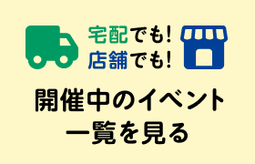  宅配でも！店舗でも！開催中のイベント一覧を見る