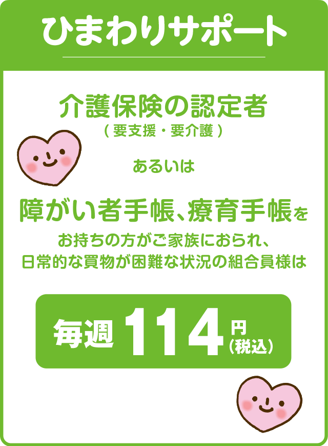 ひまわりサポート／介護保険の認定者（要支援・要介護）あるいは障がい者手帳、療育手帳をお持ちの方がご家族におられ、日常的な買物が困難な状況の組合員様は毎週114円（税込）