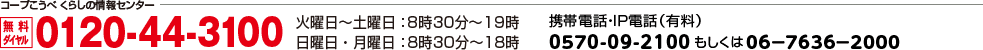 コープこうべ くらしの情報センター 無料ダイヤル 0120-44-3100／火曜日～土曜日：8時30分～19時 日曜日・月曜日：8時30分～18時／携帯電話・IP電話(有料)0570-09-2100 もしくは06-7636-2000