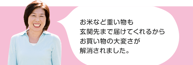 お米など重い物も玄関先まで届けてくれるからお買い物の大変さが解消されました。