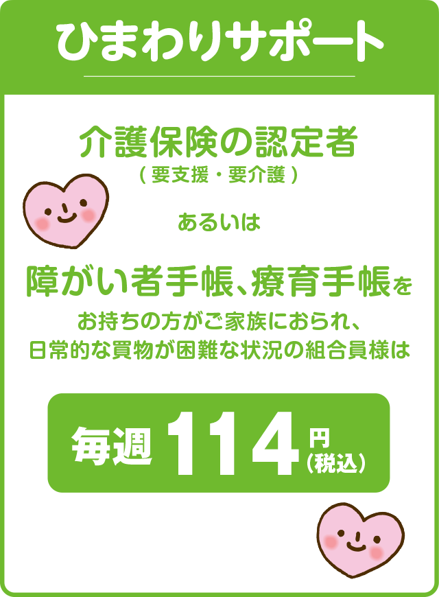 ひまわりサポート／介護保険の認定者（要支援・要介護）あるいは障がい者手帳、療育手帳をお持ちの方がご家族におられ、日常的な買物が困難な状況の組合員様は毎週114円（税込）