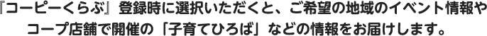 『コーピーくらぶ』登録時に選択いただくと、ご希望の地域のイベント情報やコープ店舗で開催の「子育てひろば」などの情報をお届けします。