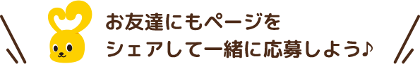 お友達にもページをシェアして一緒に応募しよう♪